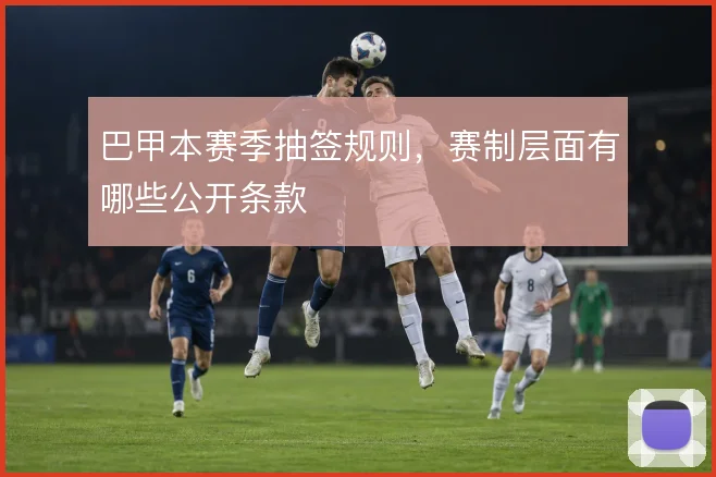巴甲本赛季抽签规则，赛制层面有哪些公开条款