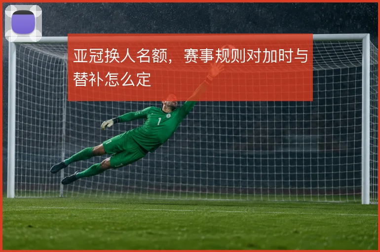 亚冠换人名额,赛事规则对加时与替补怎么定