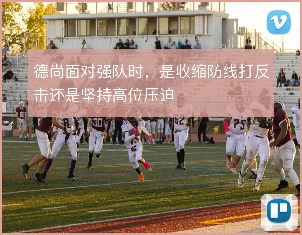 德尚面对强队时，是收缩防线打反击还是坚持高位压迫