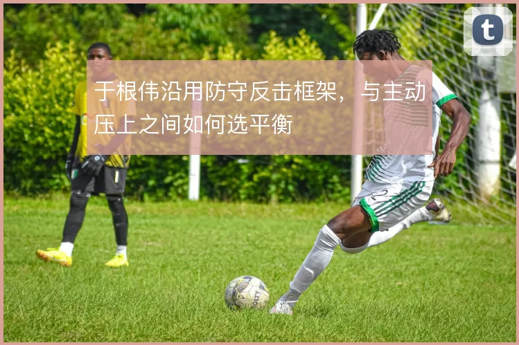 于根伟沿用防守反击框架，与主动压上之间如何选平衡