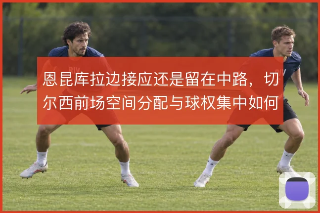 恩昆库拉边接应还是留在中路，切尔西前场空间分配与球权集中如何取舍