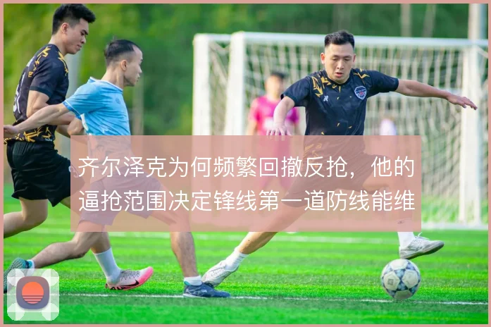 齐尔泽克为何频繁回撤反抢,他的逼抢范围决定锋线第一道防线能维持多久