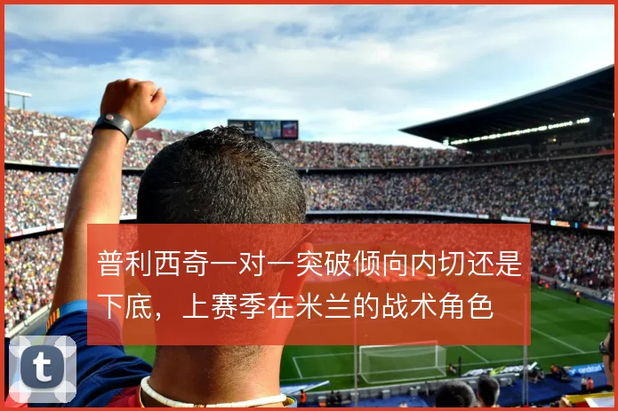 普利西奇一对一突破倾向内切还是下底，上赛季在米兰的战术角色