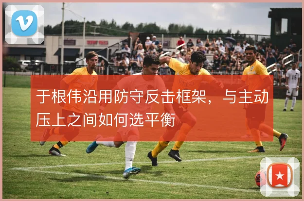 于根伟沿用防守反击框架，与主动压上之间如何选平衡