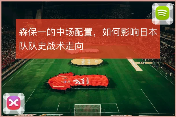 森保一的中场配置，如何影响日本队队史战术走向