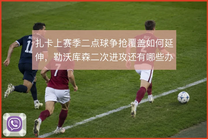 扎卡上赛季二点球争抢覆盖如何延伸，勒沃库森二次进攻还有哪些办法