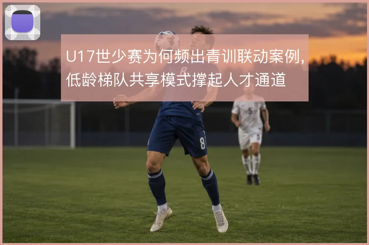 U17世少赛为何频出青训联动案例，低龄梯队共享模式撑起人才通道
