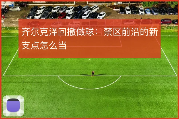 齐尔克泽回撤做球：禁区前沿的新支点怎么当