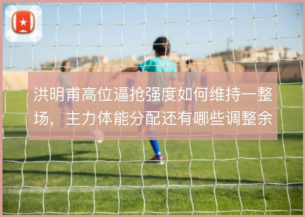 洪明甫高位逼抢强度如何维持一整场，主力体能分配还有哪些调整余地