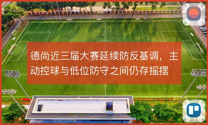 德尚近三届大赛延续防反基调，主动控球与低位防守之间仍存摇摆