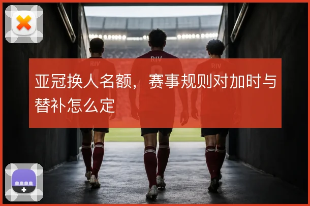 亚冠换人名额,赛事规则对加时与替补怎么定