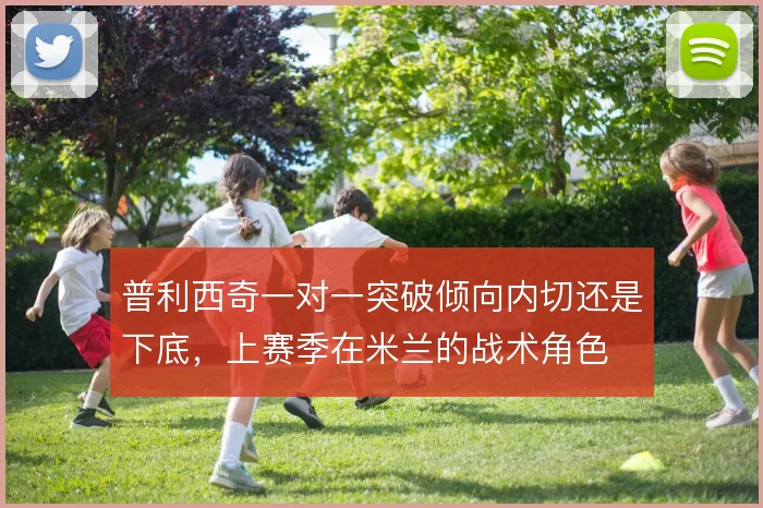 普利西奇一对一突破倾向内切还是下底，上赛季在米兰的战术角色
