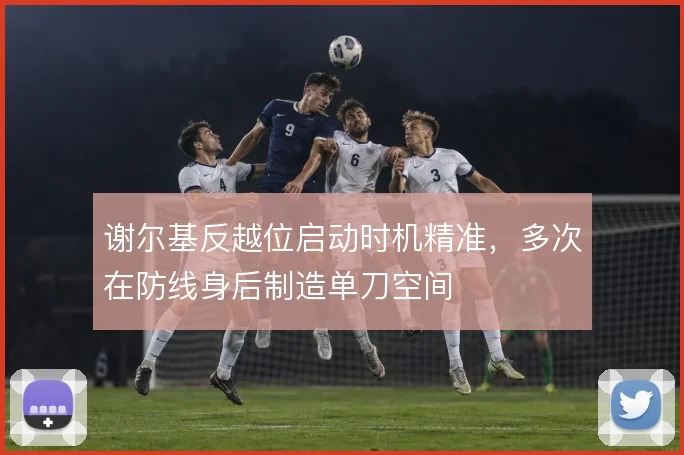 谢尔基反越位启动时机精准，多次在防线身后制造单刀空间
