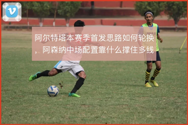阿尔特塔本赛季首发思路如何轮换,阿森纳中场配置靠什么撑住多线