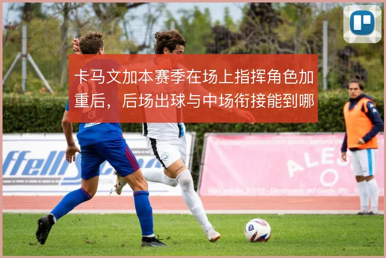 卡马文加本赛季在场上指挥角色加重后，后场出球与中场衔接能到哪一步