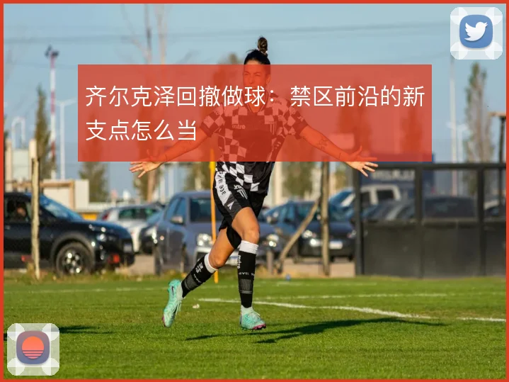 齐尔克泽回撤做球：禁区前沿的新支点怎么当