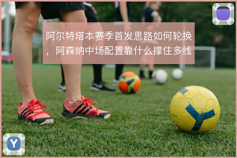 阿尔特塔本赛季首发思路如何轮换，阿森纳中场配置靠什么撑住多线