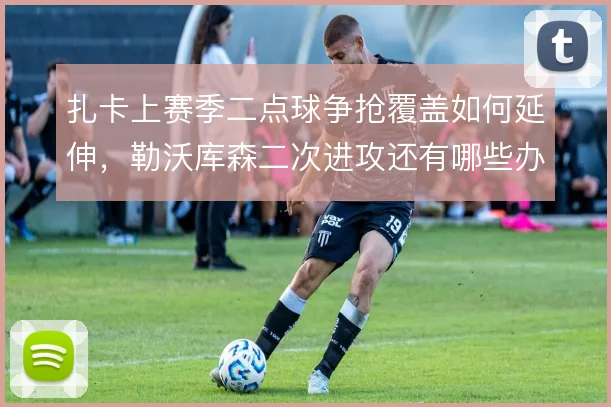 扎卡上赛季二点球争抢覆盖如何延伸，勒沃库森二次进攻还有哪些办法